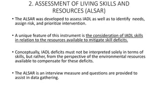 2. ASSESSMENT OF LIVING SKILLS AND
RESOURCES (ALSAR)
• The ALSAR was developed to assess IADL as well as to identify needs,
assign risk, and prioritize intervention.
• A unique feature of this instrument is the consideration of IADL skills
in relation to the resources available to mitigate skill deficits.
• Conceptually, IADL deficits must not be interpreted solely in terms of
skills, but rather, from the perspective of the environmental resources
available to compensate for these deficits.
• The ALSAR is an interview measure and questions are provided to
assist in data gathering.
 