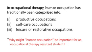 In occupational therapy, human occupation has
traditionally been categorized into:
(i) productive occupations
(ii) self-care occupations
(iii) leisure or restorative occupations
*Why might “human occupation” be important for an
occupational therapy assistant student?
 