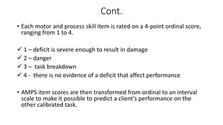 Cont.
• Each motor and process skill item is rated on a 4-point ordinal score,
ranging from 1 to 4.
 1 – deficit is severe enough to result in damage
 2 – danger
 3 – task breakdown
 4 - there is no evidence of a deficit that affect performance
• AMPS item scores are then transformed from ordinal to an interval
scale to make it possible to predict a client’s performance on the
other calibrated task.
 