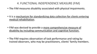 4. FUNCTIONAL INDEPENDENCE MEASURE (FIM)
• The FIM measures disability associated with physical impairments.
• It is a mechanism for standardizing data collection for clients entering
medical rehabilitation.
• FIM was devised to provide a more comprehensive measure of
disability by including communication and cognitive function.
• The FIM requires observation of task performance and rating by
trained observers, who may be practitioners, clients’ family members.
 