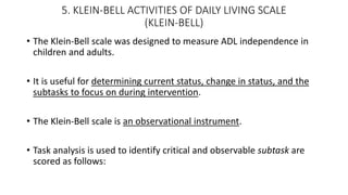 5. KLEIN-BELL ACTIVITIES OF DAILY LIVING SCALE
(KLEIN-BELL)
• The Klein-Bell scale was designed to measure ADL independence in
children and adults.
• It is useful for determining current status, change in status, and the
subtasks to focus on during intervention.
• The Klein-Bell scale is an observational instrument.
• Task analysis is used to identify critical and observable subtask are
scored as follows:
 