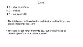 Cont.
 1 - able to perform
 2 - unable
 3 - not applicable
• The total points achieved within each task are added to give an
overall independence score.
• These scores can range from 0 to 313, but are expressed as
percentages of the total points possible.
 