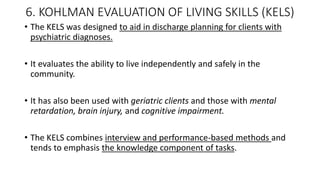 6. KOHLMAN EVALUATION OF LIVING SKILLS (KELS)
• The KELS was designed to aid in discharge planning for clients with
psychiatric diagnoses.
• It evaluates the ability to live independently and safely in the
community.
• It has also been used with geriatric clients and those with mental
retardation, brain injury, and cognitive impairment.
• The KELS combines interview and performance-based methods and
tends to emphasis the knowledge component of tasks.
 