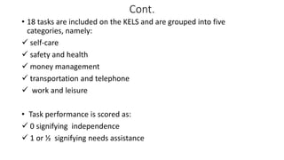 Cont.
• 18 tasks are included on the KELS and are grouped into five
categories, namely:
 self-care
 safety and health
 money management
 transportation and telephone
 work and leisure
• Task performance is scored as:
 0 signifying independence
 1 or ½ signifying needs assistance
 