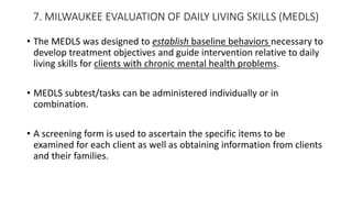 7. MILWAUKEE EVALUATION OF DAILY LIVING SKILLS (MEDLS)
• The MEDLS was designed to establish baseline behaviors necessary to
develop treatment objectives and guide intervention relative to daily
living skills for clients with chronic mental health problems.
• MEDLS subtest/tasks can be administered individually or in
combination.
• A screening form is used to ascertain the specific items to be
examined for each client as well as obtaining information from clients
and their families.
 