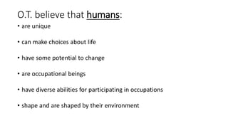 O.T. believe that humans:
• are unique
• can make choices about life
• have some potential to change
• are occupational beings
• have diverse abilities for participating in occupations
• shape and are shaped by their environment
 