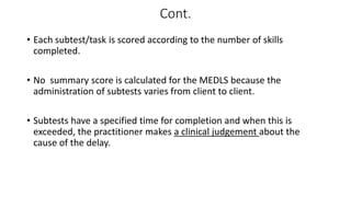 Cont.
• Each subtest/task is scored according to the number of skills
completed.
• No summary score is calculated for the MEDLS because the
administration of subtests varies from client to client.
• Subtests have a specified time for completion and when this is
exceeded, the practitioner makes a clinical judgement about the
cause of the delay.
 