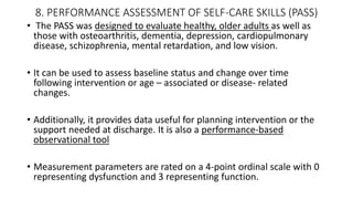 8. PERFORMANCE ASSESSMENT OF SELF-CARE SKILLS (PASS)
• The PASS was designed to evaluate healthy, older adults as well as
those with osteoarthritis, dementia, depression, cardiopulmonary
disease, schizophrenia, mental retardation, and low vision.
• It can be used to assess baseline status and change over time
following intervention or age – associated or disease- related
changes.
• Additionally, it provides data useful for planning intervention or the
support needed at discharge. It is also a performance-based
observational tool
• Measurement parameters are rated on a 4-point ordinal scale with 0
representing dysfunction and 3 representing function.
 