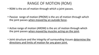RANGE OF MOTION (ROM)
• ROM is the arc of motion through which a joint passes.
• Passive range of motion (PROM) is the arc of motion through which
the joint passes when moved by an outside force.
• Active range of motion (AROM) is the arc of motion through which
the joint passes when moved by muscles acting on the joint.
• Joint structure and the integrity of surrounding tissues determine the
directions and limits of motion for any given joint.
 