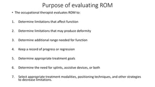 Purpose of evaluating ROM
• The occupational therapist evaluates ROM to:
1. Determine limitations that affect function
2. Determine limitations that may produce deformity
3. Determine additional range needed for function
4. Keep a record of progress or regression
5. Determine appropriate treatment goals
6. Determine the need for splints, assistive devices, or both
7. Select appropriate treatment modalities, positioning techniques, and other strategies
to decrease limitations.
 