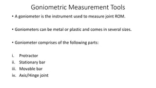Goniometric Measurement Tools
• A goniometer is the instrument used to measure joint ROM.
• Goniometers can be metal or plastic and comes in several sizes.
• Goniometer comprises of the following parts:
i. Protractor
ii. Stationary bar
iii. Movable bar
iv. Axis/Hinge joint
 