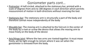 Goniometer parts cont…
• Protractor: A half-circled, attached to the stationary bar, printed with a
scale of degrees from zero to 180 degrees in each direction which permits
measurement of motion in both directions without reversing the tool.
• Stationary bar: The stationary arm is structurally a part of the body and
therefore cannot move independently of the body
• Movable bar: The moving arm is attached to the fulcrum in the center of
the body by a rivet or screw-like device that allows the moving arm to
move freely on the body of the device
• Axis/Hinge joint: Where the two arms are riveted together. It must move
freely, yet be tight enough to remain where it was set when the
goniometer is removed from the body.
 