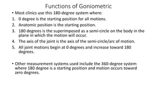 Functions of Goniometric
• Most clinics use this 180-degree system where:
1. 0 degree is the starting position for all motions.
2. Anatomic position is the starting position.
3. 180 degrees is the superimposed as a semi-circle on the body in the
plane in which the motion will occur.
4. The axis of the joint is the axis of the semi-circle/arc of motion.
5. All joint motions begin at 0 degrees and increase toward 180
degrees.
• Other measurement systems used include the 360-degree system
where 180 degree is a starting position and motion occurs toward
zero degrees.
 