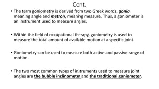 Cont.
• The term goniometry is derived from two Greek words, gonia
meaning angle and metron, meaning measure. Thus, a goniometer is
an instrument used to measure angles.
• Within the field of occupational therapy, goniometry is used to
measure the total amount of available motion at a specific joint.
• Goniometry can be used to measure both active and passive range of
motion.
• The two most common types of instruments used to measure joint
angles are the bubble inclinometer and the traditional goniometer.
 