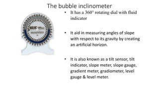 The bubble inclinometer
• It has a 360° rotating dial with fluid
indicator
• It aid in measuring angles of slope
with respect to its gravity by creating
an artificial horizon.
• It is also known as a tilt sensor, tilt
indicator, slope meter, slope gauge,
gradient meter, gradiometer, level
gauge & level meter.
 