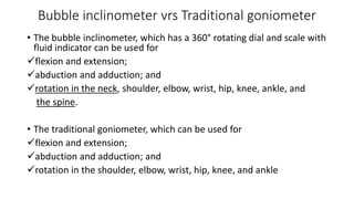 Bubble inclinometer vrs Traditional goniometer
• The bubble inclinometer, which has a 360° rotating dial and scale with
fluid indicator can be used for
flexion and extension;
abduction and adduction; and
rotation in the neck, shoulder, elbow, wrist, hip, knee, ankle, and
the spine.
• The traditional goniometer, which can be used for
flexion and extension;
abduction and adduction; and
rotation in the shoulder, elbow, wrist, hip, knee, and ankle
 