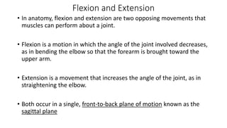 Flexion and Extension
• In anatomy, flexion and extension are two opposing movements that
muscles can perform about a joint.
• Flexion is a motion in which the angle of the joint involved decreases,
as in bending the elbow so that the forearm is brought toward the
upper arm.
• Extension is a movement that increases the angle of the joint, as in
straightening the elbow.
• Both occur in a single, front-to-back plane of motion known as the
sagittal plane
 