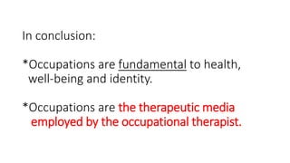 In conclusion:
*Occupations are fundamental to health,
well-being and identity.
*Occupations are the therapeutic media
employed by the occupational therapist.
 