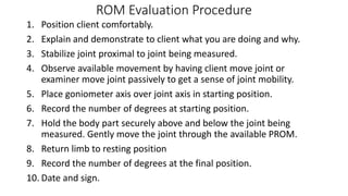 ROM Evaluation Procedure
1. Position client comfortably.
2. Explain and demonstrate to client what you are doing and why.
3. Stabilize joint proximal to joint being measured.
4. Observe available movement by having client move joint or
examiner move joint passively to get a sense of joint mobility.
5. Place goniometer axis over joint axis in starting position.
6. Record the number of degrees at starting position.
7. Hold the body part securely above and below the joint being
measured. Gently move the joint through the available PROM.
8. Return limb to resting position
9. Record the number of degrees at the final position.
10. Date and sign.
 