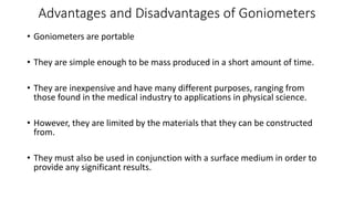 Advantages and Disadvantages of Goniometers
• Goniometers are portable
• They are simple enough to be mass produced in a short amount of time.
• They are inexpensive and have many different purposes, ranging from
those found in the medical industry to applications in physical science.
• However, they are limited by the materials that they can be constructed
from.
• They must also be used in conjunction with a surface medium in order to
provide any significant results.
 