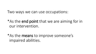 Two ways we can use occupations:
*As the end point that we are aiming for in
our intervention.
*As the means to improve someone’s
impaired abilities.
 