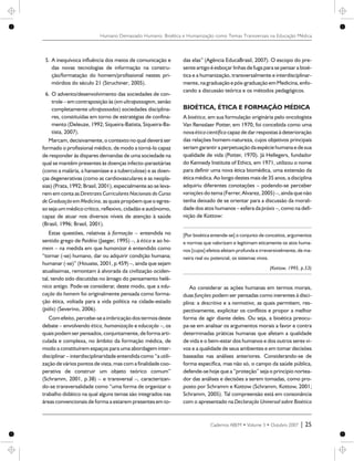 5. A inequívoca influência dos meios de comunicação e
das novas tecnologias de informação na constru-
ção/formatação do homem/profissional nestes pri-
mórdios do século 21 (Struchiner, 2005).
6. O advento/desenvolvimento das sociedades de con-
trole – em contraposição às (em ultrapassagem, senão
completamente ultrapassadas) sociedades disciplina-
res, constituídas em torno de estratégias de confina-
mento (Deleuze, 1992; Siqueira-Batista, Siqueira-Ba-
tista, 2007).
Marcam, decisivamente, o contexto no qual deverá ser
formado o profissional médico, de modo a torná-lo capaz
de responder às díspares demandas de uma sociedade na
qual se mantêm presentes às doenças infecto-parasitárias
(como a malária, a hanseníase e a tuberculose) e as doen-
ças degenerativas (como as cardiovasculares e as neopla-
sias) (Prata, 1992; Brasil, 2001), especialmente ao se leva-
rem em conta as Diretrizes Curriculares Nacionais do Curso
de Graduação em Medicina,as quais propõem queo egres-
so seja um médico crítico, reflexivo, cidadão e autônomo,
capaz de atuar nos diversos níveis de atenção à saúde
(Brasil, 1996; Brasil, 2001).
Estas questões, relativas à formação – entendida no
sentido grego de Paidéia (Jaeger, 1995) –, à ética e ao ho-
mem – na medida em que humanizar é entendido como
“tornar (-se) humano, dar ou adquirir condição humana;
humanar (-se)” (Houaiss, 2001, p.459) –, ainda que sejam
atualíssimas, remontam à alvorada da civilização ociden-
tal, tendo sido discutidas no âmago do pensamento helê-
nico antigo. Pode-se considerar, deste modo, que a edu-
cação do homem foi originalmente pensada como forma-
ção ética, voltada para a vida política na cidade-estado
(pólis) (Severino, 2006).
Comefeito,percebe-sea imbricação dos termos deste
debate – envolvendo ética, humanização e educação –, os
quais podemser pensados,conjuntamente,deforma arti-
culada e complexa, no âmbito da formação médica, de
modo a constituírem espaços para uma abordagem inter-
disciplinar – interdisciplinaridade entendida como “a utili-
zação de vários pontos de vista, mas com a finalidade coo-
perativa de construir um objeto teórico comum”
(Schramm, 2001, p.38) – e transversal –, caracterizan-
do-se transversalidade como “uma forma de organizar o
trabalho didático na qual alguns temas são integrados nas
áreas convencionais de forma a estarem presentes em to-
das elas” (Agência EducaBrasil, 2007). O escopo do pre-
senteartigo é esboçar linhas defuga para se pensar a bioé-
tica e a humanização, transversalmente e interdisciplinar-
mente,nagraduação epós-graduação emMedicina,enfo-
cando a discussão teórica e os métodos pedagógicos.
BIOÉTICA, ÉTICA E FORMAÇÃO MÉDICA
A bioética, em sua formulação originária pelo oncologista
Van Rensslaer Potter, em 1970, foi concebida como uma
nova ética científica capaz de dar respostas à deterioração
das relações homem-natureza, cujos objetivos principais
seriam garantir a perpetuaçãoda espéciehumana e desua
qualidade de vida (Potter, 1970). Já Hellegers, fundador
do Kennedy Institute of Ethics, em 1971, utilizou o nome
para definir uma nova ética biomédica, uma extensão da
ética médica. Ao longo destes mais de 35 anos, a disciplina
adquiriu diferentes conotações – podendo-se perceber
variações do tema (Ferrer, Alvarez, 2005) –, ainda que não
tenha deixado de se orientar para a discussão da morali-
dade dos atos humanos – esfera da práxis –, como na defi-
nição de Kottow:
[Por bioética entende-se] o conjunto de conceitos, argumentos
e normas que valorizam e legitimam eticamente os atos huma-
nos [cujos] efeitos afetam profunda e irreversivelmente, de ma-
neira real ou potencial, os sistemas vivos.
(Kottow, 1995, p.53)
Ao considerar as ações humanas em termos morais,
duas funções podem ser pensadas como inerentes à disci-
plina: a descritiva e a normativa, as quais permitem, res-
pectivamente, explicitar os conflitos e propor a melhor
forma de agir diante deles. Ou seja, a bioética preocu-
pa-se em analisar os argumentos morais a favor e contra
determinadas práticas humanas que afetam a qualidade
de vida e o bem-estar dos humanos e dos outros seres vi-
vos e a qualidade de seus ambientes e em tomar decisões
baseadas nas análises anteriores. Considerando-se de
forma específica, mas não só, o campo da saúde pública,
defende-se hoje que a “proteção” seja o princípio nortea-
dor das análises e decisões a serem tomadas, como pro-
posto por Schramm e Kottow (Schramm, Kottow, 2001;
Schramm, 2005). Tal compreensão está em consonância
com o apresentado na Declaração Universal sobre Bioética
Cadernos ABEM • Volume 3 • Outubro 2007 | 25
Humano Demasiado Humano: Bioética e Humanização como Temas Transversais na Educação Médica
 