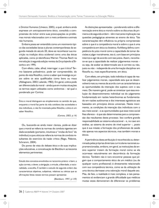 e Direitos Humanos (Unesco, 2005), a qual, embora ainda
expresse um antropocentrismo ético, consolida a com-
preensão de incluir entre suas preocupações os proble-
mas morais relacionados com o meio ambiente e animais
não humanos.
Embora possa ser entendido como um movimento típi-
co das sociedades laicas e plurais contemporâneas da se-
gunda metade do século 20, deve-se reconhecer sua ins-
crição na tradição ética ocidental como uma das éticas
aplicadas, como já identificava Warren Thomas Reich na
introdução à segunda edição revista da Encyclopedia of Bi-
oethics em 1995.
Com efeito, cabe, afinal, interrogar: o que é ética? Ter-
mo bastante polissêmico. pode ser compreendido, do
ponto de vista filosófico, como o saber que investiga os juí-
zos sobre os atos qualificados como bons ou maus
(Abbagnano, 2003; Lalande, 1983). Em geral, a ética pode
ser diferenciada da moral – ainda que em muitas situações
os termos sejam utilizados como sinônimos – tal qual o
ponderado por Cortina:
Ética e moral distinguem-se simplesmente no sentido de que,
enquanto a moral faz parte da vida cotidiana das sociedades e
dos indivíduos, e não foi inventada pelos filósofos, a ética é um
saber filosófico.
(Cortina, 2003, p.14)
Ou, buscando-se ainda maior clareza, pode-se dizer
que a moral se refere às normas de conduta vigentes em
dada sociedade (portanto, intuitivas e “vindas de fora” do
indivíduo)equea éticase refereàs normas decondutare-
sultantes do exercício da razão crítica (Rego, Palácios,
Schramm, 2004).
Do ponto de vista do debate ético e de suas implica-
ções educativas, a conceituação de Blackburn acrescenta
elementos pertinentes:
Estudo dos conceitos envolvidos no raciocínio prático: o bem, a
ação correta, o dever, a obrigação, a virtude, a liberdade, a racio-
nalidade, a escolha. É também o estudo de segunda ordem das
características objetivas, subjetivas, relativas ou céticas que as
afirmações feitas nesses termos possam apresentar.
(Blackburn, 1997, p.129)
As distinções apresentadas – ponderando sobre a dife-
renciação entre ética e moral e sobre os discursos de pri-
meira edesegundaordem – têmmarcante implicação nas
questões pedagógicas atinentes ao ensino de ética. Tais
caracterizações têm influência na própria compreensão
sobre o que é a competência moral e sobre o que é uma
competência em ética ou bioética. Kohlberg definiu com-
petência do juízo moral como a capacidade de tomar de-
cisões e julgar moralmente, isto é, com base em princípios
internos e agir de acordo com tais juízos. Assim, reconhe-
ce-se que a capacidade de realizar julgamentos morais –
ou seja, de avaliar se determinado ato é correto ou não,
justo ou não – independe de uma formação disciplinar em
filosofia ou, mais especificamente, em ética.
Com efeito, em princípio, todo indivíduo é capaz de rea-
lizar julgamentos morais, capacidade esta que se desen-
volverá mais ou menos de acordo com as características e
as oportunidades da interação dos sujeitos com o seu
meio. De maneira geral, pode-se sintetizar que essa evo-
lução do desenvolvimento individual vai do julgamento
fundamentado em razões heterônomas ao fundamenta-
do em razões autônomas e dos interesses egoísticos aos
baseados em princípios éticos universais. Neste movi-
mento, as condições da interação dos indivíduos com o
seu meio social – e as oportunidades que esse meio social
lhes oferece – é que são determinantes para a compreen-
são das resultantes deste processo. Isto confere grande
responsabilidade ao sistema educacional – e, no caso em
análise, ao sistema de ensino de nível superior –, posto
que é sua missão a formação dos profissionais de saúde
não apenas nos aspectos técnicos, mas também morais e
éticos.
A pertinência desta atribuição é reconhecida ou deter-
minada pelas próprias diretrizescurriculares nacionais su-
pramencionadas, embora, em geral, as instituições de en-
sino superior tratem da formação moral como se ela
ocorresse naturalmente em decorrência da formação
técnica. Também não é raro encontrar pessoas que jul-
gam que o comportamento ético de um médico (ou de
qualquer outro profissional) é diretamente relacionado
com sua competência técnica, como se da utilização de
uma técnica derivasse uma valoração moral daquele ato.
Mas, de fato, a realidade é mais complexa, e tais pensa-
mentos só evidenciam a grande dificuldade que médicos
muitas vezes demonstram de diferenciar os problemas
26 | Cadernos ABEM • Volume 3 • Outubro 2007
Humano Demasiado Humano: Bioética e Humanização como Temas Transversais na Educação Médica
 