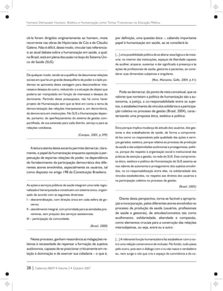 cê-la foram dirigidos originariamente ao homem, mote
recorrente nas obras de Hipócrates de Cós e de Cláudio
Galeno.Não édifícil,destemodo, vincular tais referencia-
is ao atual debate sobre a humanização em saúde, a qual,
no Brasil, está emplenadiscussão no bojo do Sistema Úni-
co de Saúde (SUS):
De qualquer modo, tende-sea qualificarde desumanasrelações
sociaisem que há um grande desequilíbrio de poder e o lado po-
deroso se aproveita desta vantagem para desconsiderar inte-
ressese desejos do outro, reduzindo-o a situação de objeto que
poderia ser manipulado em função de interesses e desejos do
dominante. Partindo deste pressuposto, não há como haver
projeto de Humanização sem que se leve em conta o tema da
democratização das relações interpessoais e, em decorrência,
da democracia em instituições. No SUS a Humanização depen-
de, portanto, do aperfeiçoamento do sistema de gestão com-
partilhada, de sua extensão para cada distrito, serviço e para as
relações cotidianas.
(Campos, 2005, p.399)
A leitura atentadesteexcerto permitedemarcar, clara-
mente, o papel da humanização enquanto oposição à per-
petuação de espúrias relações de poder, na dependência
do fortalecimento da participação democrática dos dife-
rentes atores envolvidos, especialmente os usuários, tal
como disposto no artigo 198 da Constituição Brasileira:
As ações e serviços públicos de saúde integram uma rede regio-
nalizada e hierarquizada e constituem um sistemaúnico, organi-
zado de acordo com as seguintes diretrizes:
I – descentralização, com direção única em cada esfera de go-
verno;
II – atendimentointegral,com prioridadeparaasatividadespre-
ventivas, sem prejuízo dos serviços assistenciais;
III – participação da comunidade.
(Brasil, 2000)
Neste processo, ganham ressonância as indagações re-
lativas à necessidade de repensar a formação de sujeitos
autônomos, capazes de se posicionar criticamente em re-
lação à dominação e de exercer sua cidadania – o que é,
por definição, uma questão ética –, cabendo importante
papel à humanização em saúde, ao se considerá-la:
[...] uma possibilidade política de se alteraressalógica e de insta-
urar, no interior das instituições, espaços de liberdade capazes
de acolher, amparar, sustentar e dar significado à presença e às
ações de profissionais de saúde, gestores e pacientes, ao consi-
derar suas dimensões subjetivas e singulares.
(Reis, Marazina, Gallo, 2004, p.41)
Pode-sedemarcar, do ponto devista conceitual,queos
valores que norteiam a política de humanização são a au-
tonomia, a justiça, a co-responsabilidade entre os sujei-
tos, o estabelecimentodevínculos solidários ea participa-
ção coletiva no processo de gestão (Brasil, 2004), carac-
terizando uma proposta ética, estética e política:
Ética porque implica mudança de atitude dos usuários, dos ges-
tores e dos trabalhadores de saúde, de forma a comprome-
tê-los como co-responsáveis pela qualidade das ações e servi-
ços gerados; estética, porque relativa ao processo de produção
da saúde e das subjetividades autônomas e protagonistas; políti-
ca, porque diz respeito à organização social e institucional das
práticas de atenção e gestão, na rede do SUS. Este compromis-
so ético, estético e político de Humanização do SUS assenta-se
nos valores de autonomia e protagonismo dos sujeitos envolvi-
dos, na co-responsabilização entre eles, na solidariedade dos
vínculos estabelecidos, no respeito aos direitos dos usuários e
na participação coletiva no processo de gestão.
(Brasil, 2005)
Diante desta perspectiva, torna-se factível a apropria-
ção e incorporação, pelos diferentesatores envolvidos no
processo de produção da saúde (usuários, profissionais
de saúde e gestores), de atitudes/conceitos tais como
acolhimento, solidariedade, alteridade e compaixão,
como elementos cruciais para a construção das relações
intersubjetivas, ou seja, entre eu e outro:
[...] A relevantefunção humanizadorafaz estabelecercom o ou-
tro uma relação construtiva e de inclusão. No fundo, tudo passa
pelo outro, pois sem o diálogo com o tu não nasce o verdadeiro
eu, nem surge o nós que cria o espaço da convivência e da co-
28 | Cadernos ABEM • Volume 3 • Outubro 2007
Humano Demasiado Humano: Bioética e Humanização como Temas Transversais na Educação Médica
 