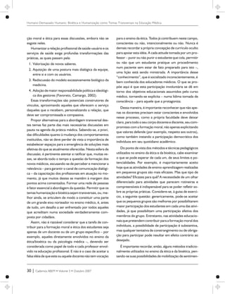 ção moral e ética para essas discussões, embora não se
esgote neles.
Humanizar a relação profissional de saúde-usuário e os
serviços de saúde exige profundas transformações das
práticas, as quais passam pela:
1. Valorização de novos saberes.
2. Aquisição de uma postura mais dialógica da equipe,
entre si e com os usuários.
3. Rediscussão do modelo excessivamente biológico da
medicina.
4. Adoção demaior responsabilidadepolítica e ideológi-
ca dos gestores (Favoreto, Camargo, 2002).
Essas transformações são potenciais construtores de
vínculos, aproximando aqueles que oferecem o serviço
daqueles que o recebem, personalizando a relação, que
deve ser compromissada e compassiva.
Propor alternativas para a abordagem transversal des-
tes temas faz parte das mais necessárias discussões em
pauta na agenda da prática médica. Sabendo-se, a priori,
das dificuldades quanto à mudança dos comportamentos
instituídos, não se deve perder de vista a importância de
estabelecer espaços para a emergência de soluções mais
efetivas do que as atualmente oferecidas. Nesta esfera de
discussão, é pertinente atentar e ratificar que, muitas ve-
zes, se aborda todo o tempo a questão da formação dos
novos médicos, escusando-se de perceber e mencionar a
relevância – para garantir o canal de comunicação dialógi-
ca – da capacitação dos profissionais em atuação no mo-
mento, já que muitos destes se mantêm à margem dos
pontos acima comentados. Formar uma rede de pessoas
é fator essencial à abordagem da questão. Permitir que os
temas humanização e bioética sejam transversais, ou, me-
lhor ainda, se articulem de modo a constituir uma parte
de um grande eixo norteador no ensino médico, é, antes
de tudo, um desafio a ser enfrentado por todos aqueles
que acreditam numa sociedade verdadeiramente com-
posta por cidadãos.
Assim, não é razoável considerar que a tarefa de con-
tribuir para a formação moral e ética dos estudantes seja
apenas de um docente ou de um grupo específico – por
exemplo, aqueles diretamente envolvidos no ensino da
ética/bioética ou da psicologia médica –, devendo ser
considerada como papel de todo e cada professor envol-
vido na educação profissional. E não é o caso de aceitar a
falsa idéiadequeesteou aqueledocentenão temvocação
para o ensino da ética. Todos já contribuem neste campo,
conscientes ou não, intencionalmente ou não. Nunca é
demais recordar a própria concepção de currículo oculto
para apoiar esta idéia. A cada atitude tomada por um pro-
fessor – punir ou não punir o estudante que cola, permitir
ou não que um estudante pratique um procedimento
num paciente sem estar de fato preparado para isto –,
uma lição está sendo ministrada. A importância desse
“conhecimento”, que é socializado inconscientemente, é
bem conhecida dos educadores médicos. O que se pro-
põe aqui é que esta participação involuntária se dê em
torno dos objetivos educacionais assumidos pelo curso
médico, tornando-se explícita – numa lídima tomada de
consciência – para aquele que a protagoniza.
Dessa maneira, é importante reconhecer que não ape-
nas os docentes precisam estar conscientes e envolvidos
nesse processo, como a própria faculdade deve deixar
claro, para todoo seucorpo docenteediscente,seucom-
promisso com a formação moral, não apenas explicitando
que valores defende (por exemplo, respeito aos outros),
como também instando a participação democrática dos
indivíduos em seu quotidiano acadêmico.
Do ponto de vista dos métodos e técnicas pedagógicos
utilizados no ensino da ética e da bioética, cabe examinar
o que se pode esperar de cada um, de seus limites e po-
tencialidades. Por exemplo, é majoritariamente aceito
hoje que as atividades de ensino-aprendizagem realizadas
em pequenos grupos são mais eficazes. Mas que tipo de
atividades? Eficazes para quê? A necessidade de um olhar
diferenciado para atividades que parecem rotineiras e
compreensíveis é indispensável para se poder refletir so-
bre as próprias práticas. Considere-se, à guisa de exercí-
cio, a seguinte questão: genericamente, pode-se aceitar
que os pequenos grupos são melhores por possibilitarem
maior participação dos estudantes em cada uma das ativi-
dades, já que possibilitam uma participação efetiva dos
membros do grupo. Entretanto, nas atividades educacio-
nais que pretendemcontribuir para a formação moral dos
indivíduos, a possibilidade de participação é substantiva,
mas qualquer tentativa de constrangimento ou de obriga-
ção para participar pode resultar em efeito contrário ao
desejado.
É importante recordar, então, alguns métodos tradicio-
nalmente utilizados no ensino da ética e da bioética, pen-
sando-se suas possibilidades de mobilização de sentimen-
30 | Cadernos ABEM • Volume 3 • Outubro 2007
Humano Demasiado Humano: Bioética e Humanização como Temas Transversais na Educação Médica
 