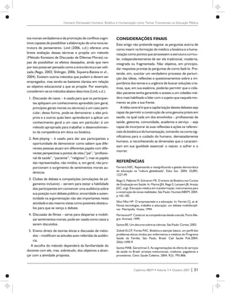tos morais verdadeiros e de promoção de conflitos cogni-
tivos capazes de possibilitar a elaboração de uma nova es-
trutura de pensamento. Lind (2006, s.d.) oferece uma
breve avaliação dessas técnicas e propõe um método
(Método Konstanz de Discussão de Dilemas Morais) ca-
paz de possibilitar os efeitos desejados, ainda que nem
por isso possa ser pensadocomo a únicatécnicaa ser utili-
zada (Rego, 2003; Shilinger, 2006, Siqueira-Batista et al.,
2004). Existem outros métodos que podem e devem ser
empregados, mas tendo-se bastante clareza em relação
ao objetivo educacional a que se propõe. Por exemplo,
considerem-seos métodosabaixodescritos(Lind,s.d.):
1. Discussão de casos – é usada para que os participan-
tes apliquem um conhecimento aprendido (em geral,
princípios gerais morais ou técnicos) a um caso parti-
cular; dessa forma, pode-se demonstrar a eles pró-
prios e a outros quão bem aprenderam a aplicar um
conhecimento geral a um caso em particular; é um
método apropriado para trabalhar o desenvolvimen-
to da competência em ética ou bioética.
2. Role-playing – é usado para dar aos participantes a
oportunidade de demonstrar como sabem que dife-
rentes pessoas atuam em diferentes papéis com dife-
rentes perspectivas e pontos de vista (“pai”, “profissio-
nal de saúde”, “paciente”, “religioso”); mas os papéis
são representados, não vividos, e, em geral, não pro-
porcionam o surgimento de sentimentos morais au-
tênticos.
3. Clubes de debate e competições (simulações de jul-
gamento inclusive) – servem para testar a habilidade
dos participantes em convencer uma audiência sobre
sua posição num debate público; sinceridade e auten-
ticidade na argumentação não são importantes nesta
atividadeesão mesmo vistas como possíveis obstácu-
los para que se vença o debate.
4. Discussão de filmes – serve para despertar e mobili-
zar sentimentos morais; pode ser usada como casos a
serem discutidos.
5. Ensino direto de teorias éticas e discussão de méto-
dos – modificam as atitudes auto-referidas da audiên-
cia.
A escolha do método dependerá da familiaridade do
docente com ele, mas, sobretudo, dos objetivos a alcan-
çar com a atividade proposta.
CONSIDERAÇÕES FINAIS
Este artigo não pretende esgotar as perguntas acerca de
como inserir na formação do médico a bioética e a huma-
nização como pontos que atravessem a estrutura curricu-
lar, independentemente de ser ela tradicional, moderna,
integrada ou fragmentada. Não objetiva, em princípio,
dar respostas prontas às perguntas de como fazê-lo. Pre-
tende, sim, suscitar um verdadeiro processo de parturi-
ção das idéias, reflexões e questionamentos sobre a im-
portância dos temas e a urgência de buscar soluções cria-
tivas, que, em sua essência, poderão permitir que o cida-
dão-paciente tenha garantido o acesso a um cidadão-mé-
dico mais habilitado a lidar com o sujeito que naquele mo-
mento se põe a sua frente.
A idéia central é que a capilarização destes debates seja
capaz de permitir a construção de uma genuína práxis em
saúde, na qual cada um dos envolvidos – profissionais de
saúde, gestores, comunidade, academia e serviço – seja
capaz de incorporar às suas reflexões e ações os referen-
ciais da bioética e da humanização, tomando-os como sig-
nificativos para o cuidado do humano, demasiadamente
humano, e reconhecendo as dimensões que o caracteri-
zam em sua igualdade essencial: o nascer, o sofrer e o
morrer.
REFERÊNCIAS
Ferreira NSC. Repensando e ressignificando a gestão democrática
da educação na "cultura globalizada". Educ Soc. 2004; 25(89):
1227-49.
Rego S, Palácios M, Schramm FR. O ensino da Bioética nos Cursos
de Graduação em Saúde. In: Marins JJN, Rego S, Lampert JB, Araújo
JGC, orgs. Educação médica em transformação: instrumentos para
a construção de novas realidades. São Paulo: Hucitec/ABEM; 2004.
p.165-185.
Silva Filho HP. O empresariado e a educação. In: Ferreti CJ, et al.
Novas tecnologias, trabalho e educação: um debate multidiscipli-
nar. Petrópolis: Vozes; 1994.
Perrenoud P. Construir as competências desde a escola. Porto Ale-
gre: Artmed; 1999.
SantosBS. Umdiscursosobreasciências. SãoPaulo: Cortez;2003.
Zoboli ELCP, Fortes PAC. Bioética e atenção básica: um perfil dos
problemas éticos vividos por enfermeiros e médicos do Programa
Saúde da Família, São Paulo, Brasil. Cad Saude Pub.2004;
20(6):1690-9.
Santos MAB, Gerschman S. As segmentações da oferta de serviços
de saúde no Brasil: arranjos institucionais, credores, pagadores e
provedores. Cienc Saude Coletiva. 2004; 9(3): 795-806.
Cadernos ABEM • Volume 3 • Outubro 2007 | 31
Humano Demasiado Humano: Bioética e Humanização como Temas Transversais na Educação Médica
 