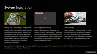 System Integration
Wiring and Connecting Components
Properly wiring and connecting all the electrical
components, including sensors, actuators, and
controllers, is crucial for ensuring the smooth
and reliable operation of a humanoid robot. This
requires careful planning, shielding, and
adherence to best practices to minimize
interference and failures.
Error uploading image.
Ensuring Compatibility
Verifying the compatibility between all the
sensors, actuators, and controllers is essential to
avoid issues and ensure seamless integration of
the various subsystems. This includes matching
voltage levels, communication protocols, and
other technical specifications.
Initial Testing
Before deploying a humanoid robot, it's critical
to perform thorough initial testing to validate
the basic functionality of all components and
their interactions. This helps identify and resolve
any issues early in the development process.
By carefully integrating the wiring, ensuring compatibility, and conducting initial testing, engineers can build a reliable and well-functioning humanoid
robot that can operate safely and effectively.
 