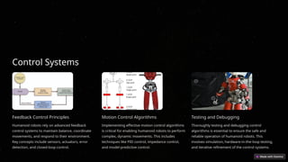 Control Systems
Feedback Control Principles
Humanoid robots rely on advanced feedback
control systems to maintain balance, coordinate
movements, and respond to their environment.
Key concepts include sensors, actuators, error
detection, and closed-loop control.
Motion Control Algorithms
Implementing effective motion control algorithms
is critical for enabling humanoid robots to perform
complex, dynamic movements. This includes
techniques like PID control, impedance control,
and model-predictive control.
Testing and Debugging
Thoroughly testing and debugging control
algorithms is essential to ensure the safe and
reliable operation of humanoid robots. This
involves simulation, hardware-in-the-loop testing,
and iterative refinement of the control systems.
 