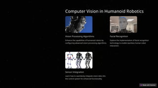 Computer Vision in Humanoid Robotics
Vision Processing Algorithms
Enhance the capabilities of humanoid robots by
configuring advanced vision processing algorithms.
Facial Recognition
Explore the implementation of facial recognition
technology to enable seamless human-robot
interaction.
Sensor Integration
Learn how to seamlessly integrate vision data into
the control system for enhanced functionality.
 