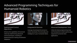 Advanced Programming Techniques for
Humanoid Robotics
Sophisticated Control
Algorithms
Enhance the capabilities of humanoid
robots by implementing advanced
control techniques, including AI-
powered decision-making and behavior
adaptation.
Integrated AI Services
Leverage cloud-based AI services to
unlock new levels of functionality and
intelligence in your humanoid robots.
Advanced Development Tools
Utilize the latest programming tools
and frameworks to build sophisticated,
responsive humanoid robot
applications.
 