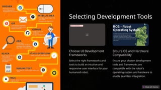 Selecting Development Tools
Error uploading image.
Choose UI Development
Frameworks
Select the right frameworks and
tools to build an intuitive and
responsive user interface for your
humanoid robot.
Ensure OS and Hardware
Compatibility
Ensure your chosen development
tools and frameworks are
compatible with the robot's
operating system and hardware to
enable seamless integration.
 