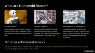 What are Humanoid Robots?
Assist Humans
Humanoid robots can be used to assist and
collaborate with humans in a variety of tasks,
from household chores to complex industrial
work.
Enhance Research
Studying humanoid robots can provide
valuable insights into human anatomy,
movement, and cognition, advancing fields
like neuroscience and biomechanics.
Explore Artificial Intelligence
Developing humanoid robots requires
advancements in areas like computer vision,
natural language processing, and machine
learning, pushing the boundaries of AI
technology.
The Future of Humanoid Robotics
As humanoid robots continue to evolve, they have the potential to revolutionize industries, transform human-robot interaction, and expand
our understanding of ourselves and the world around us.
 