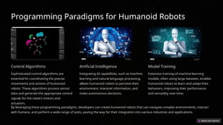 Programming Paradigms for Humanoid Robots
Control Algorithms
Sophisticated control algorithms are
essential for coordinating the precise
movements and actions of humanoid
robots. These algorithms process sensor
data and generate the appropriate control
signals for the robot's motors and
actuators.
Artificial Intelligence
Integrating AI capabilities, such as machine
learning and natural language processing,
allows humanoid robots to perceive their
environment, interpret information, and
make autonomous decisions.
Model Training
Extensive training of machine learning
models, often using large datasets, enables
humanoid robots to learn and adapt their
behaviors, improving their performance
and versatility over time.
By leveraging these programming paradigms, developers can create humanoid robots that can navigate complex environments, interact
with humans, and perform a wide range of tasks, paving the way for their integration into various industries and applications.
 