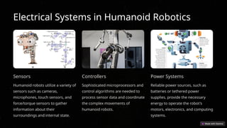 Electrical Systems in Humanoid Robotics
Sensors
Humanoid robots utilize a variety of
sensors such as cameras,
microphones, touch sensors, and
force/torque sensors to gather
information about their
surroundings and internal state.
Controllers
Sophisticated microprocessors and
control algorithms are needed to
process sensor data and coordinate
the complex movements of
humanoid robots.
Power Systems
Reliable power sources, such as
batteries or tethered power
supplies, provide the necessary
energy to operate the robot's
motors, electronics, and computing
systems.
 