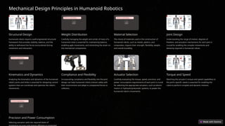 Mechanical Design Principles in Humanoid Robotics
Structural Design
Humanoid robots require a well-engineered structural
framework that provides stability, balance, and the
ability to withstand the forces encountered during
movement and interaction.
Error uploading image.
Weight Distribution
Carefully managing the weight and center of mass of a
humanoid robot is essential for maintaining balance,
enabling agile movements, and minimizing the strain on
the mechanical components.
Error uploading image.
Material Selection
The choice of materials used in the construction of
humanoid robots, such as metals, plastics, and
composites, impacts their strength, flexibility, weight,
and overall durability.
Joint Design
Understanding the range of motion, degrees of
freedom, and actuation mechanisms for each joint is
crucial for enabling the complex movements and
dexterity required in humanoid robots.
Error uploading image.
Kinematics and Dynamics
Analyzing the kinematics and dynamics of the humanoid
robot's joints and limbs is essential for designing control
systems that can coordinate and optimize the robot's
movements.
Compliance and Flexibility
Incorporating compliance and flexibility into the joint
design can help humanoid robots interact safely with
their environment and adapt to unexpected forces or
collisions.
Actuator Selection
Carefully evaluating the torque, speed, precision, and
power consumption requirements of each joint is crucial
for selecting the appropriate actuators, such as electric
motors or hydraulic/pneumatic systems, to power the
humanoid robot's movements.
Torque and Speed
Matching the actuator's torque and speed capabilities to
the joint's specific needs is essential for enabling the
robot to perform complex and dynamic motions.
Error uploading image.
Precision and Power Consumption
Selecting actuators with the required levels of
 