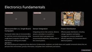 Electronics Fundamentals
Error uploading image.
Microcontrollers vs. Single-Board
Computers
Humanoid robots rely on microcontrollers
for real-time control and processing, while
single-board computers handle higher-
level decision making and complex
algorithms.
Error uploading image.
Sensor Integration
Integrating sensors like cameras, distance
sensors, and others is crucial for a
humanoid robot's perception and
environmental awareness, feeding data to
the control systems.
Power Distribution
Effective power distribution, including
voltage regulation and battery
management, ensures reliable and
efficient operation of a humanoid robot's
electrical systems.
By understanding and integrating these electronics fundamentals, engineers can build robust and capable humanoid robots that can
perceive their environment, process information, and power their movements and actions.
 