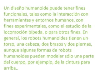 Un diseño humanoide puede tener fines
funcionales, tales como la interacción con
herramientas y entornos humanos, con
fines experimentales, como el estudio de la
locomoción bípeda, o para otros fines. En
general, los robots humanoides tienen un
torso, una cabeza, dos brazos y dos piernas,
aunque algunas formas de robots
humanoides pueden modelar sólo una parte
del cuerpo, por ejemplo, de la cintura para
arriba..
 
