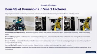 Strategic Advantages
Benefits of Humanoids in Smart Factories
Integrating humanoids into manufacturing environments yields a multitude of benefits, transforming operational efficiency and safety protocols.
Increased Efficiency & Productivity: Humanoids can perform repetitive tasks tirelessly and precisely, often at higher speeds than humans, significantly boosting
output.
Enhanced Safety: By taking over hazardous or ergonomically challenging tasks, humanoids reduce the risk of workplace injuries, creating safer environments for
human workers.
Greater Flexibility & Adaptability: Their human-like form allows them to utilise existing tools and infrastructure, adapting quickly to new product lines or production
changes without costly retooling.
Improved Quality & Precision: Consistent execution of tasks minimises errors and defects, leading to higher quality products.
Optimised Space Utilisation: Unlike large, fixed industrial robots, humanoids can operate in confined spaces designed for human movement, making better use of
factory layouts.
 