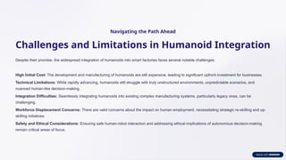 Navigating the Path Ahead
Challenges and Limitations in Humanoid Integration
Despite their promise, the widespread integration of humanoids into smart factories faces several notable challenges:
High Initial Cost: The development and manufacturing of humanoids are still expensive, leading to significant upfront investment for businesses.
Technical Limitations: While rapidly advancing, humanoids still struggle with truly unstructured environments, unpredictable scenarios, and
nuanced human-like decision-making.
Integration Difficulties: Seamlessly integrating humanoids into existing complex manufacturing systems, particularly legacy ones, can be
challenging.
Workforce Displacement Concerns: There are valid concerns about the impact on human employment, necessitating strategic re-skilling and up-
skilling initiatives.
Safety and Ethical Considerations: Ensuring safe human-robot interaction and addressing ethical implications of autonomous decision-making
remain critical areas of focus.
 