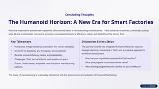 Concluding Thoughts
The Humanoid Horizon: A New Era for Smart Factories
We have explored the transformative potential of humanoid robots in revolutionising smart factories. These advanced machines, powered by cutting-
edge AI and sophisticated mechanics, promise unprecedented levels of efficiency, safety, and flexibility on the factory floor.
Key Takeaways
• Humanoids bridge traditional automation and human versatility.
• Driven by AI, Dexterity, and Perception advancements.
• Benefits include efficiency, safety, and adaptability.
• Challenges: Cost, technical limits, and workforce impact.
• Future: Collaborative, adaptable, and ubiquitous manufacturing
partners.
Discussion & Next Steps
The journey towards fully integrated humanoid factories requires
strategic planning, investment in R&D, and a proactive approach to
workforce development.
• How can your organisation prepare for this transition?
• What pilot projects could demonstrate value?
• What training programmes are needed for your workforce?
The future of manufacturing is undeniably intertwined with the advancement and adoption of humanoid technology.
 