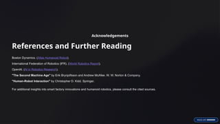 Acknowledgements
References and Further Reading
Boston Dynamics. (Atlas Humanoid Robot).
International Federation of Robotics (IFR). (World Robotics Report).
OpenAI. (AI in Robotics Research).
"The Second Machine Age" by Erik Brynjolfsson and Andrew McAfee. W. W. Norton & Company.
"Human-Robot Interaction" by Christopher D. Kidd. Springer.
For additional insights into smart factory innovations and humanoid robotics, please consult the cited sources.
 