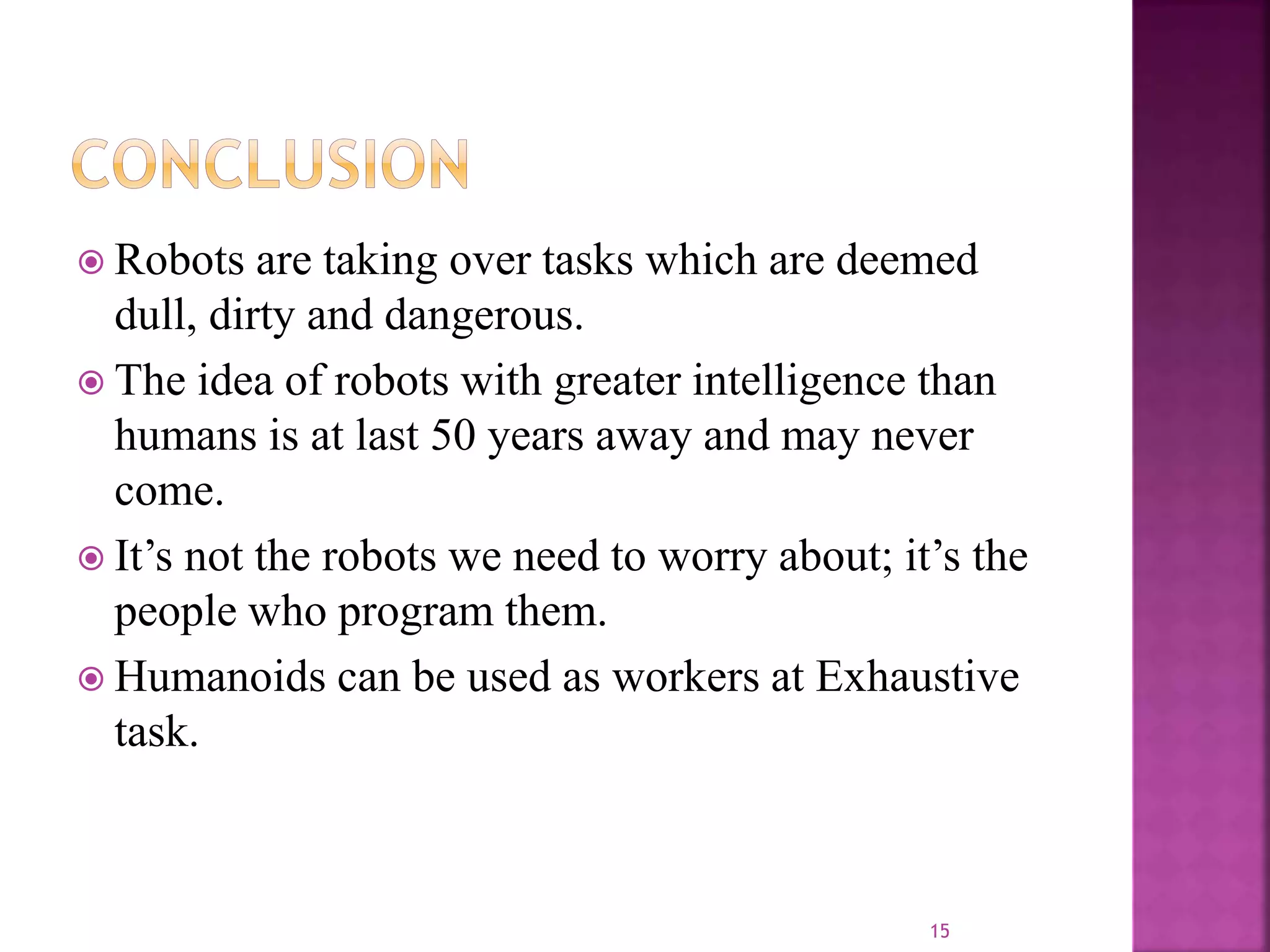  Robots are taking over tasks which are deemed
dull, dirty and dangerous.
 The idea of robots with greater intelligence than
humans is at last 50 years away and may never
come.
 It’s not the robots we need to worry about; it’s the
people who program them.
 Humanoids can be used as workers at Exhaustive
task.
15
 