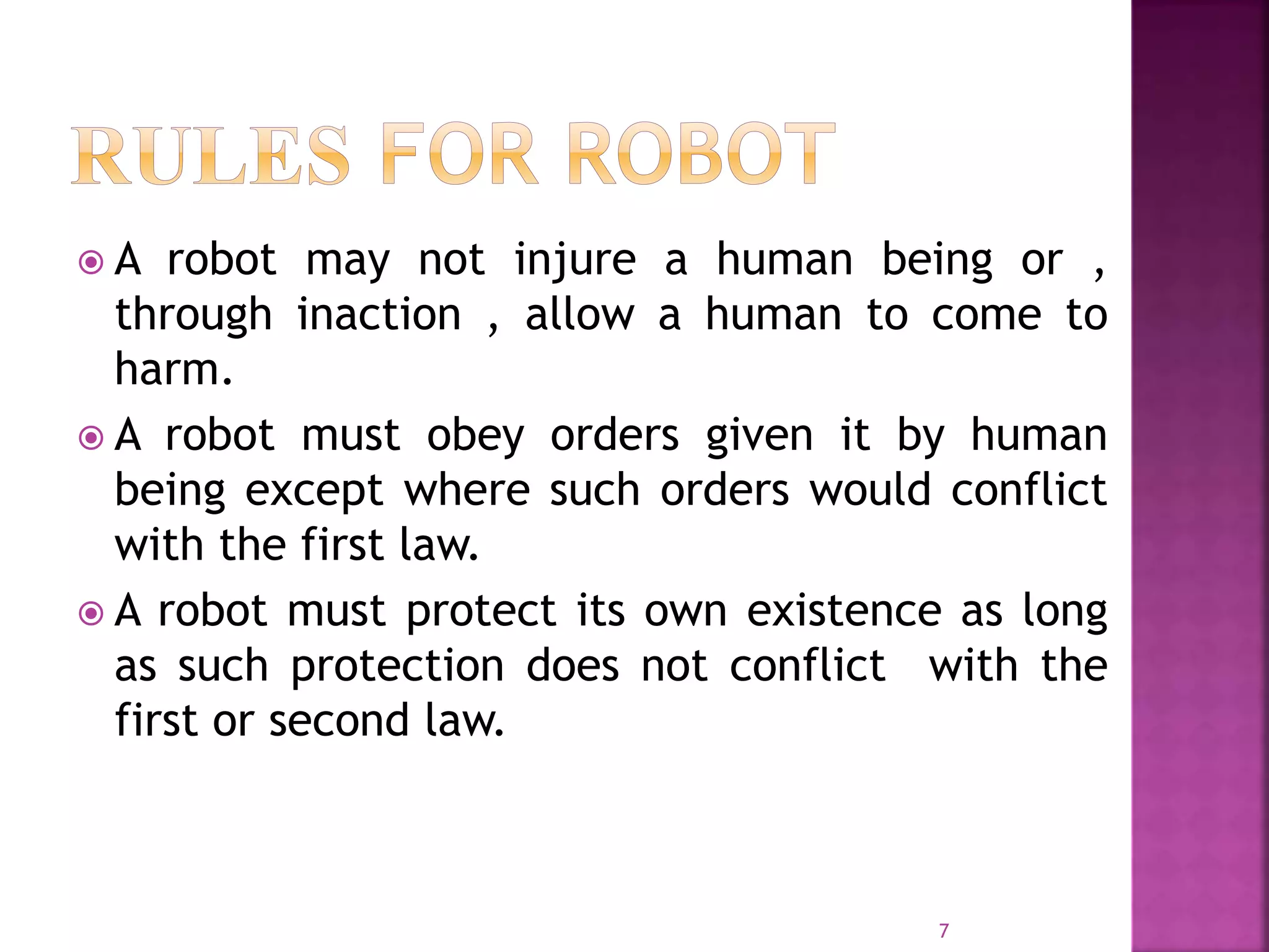  A robot may not injure a human being or ,
through inaction , allow a human to come to
harm.
 A robot must obey orders given it by human
being except where such orders would conflict
with the first law.
 A robot must protect its own existence as long
as such protection does not conflict with the
first or second law.
7
 