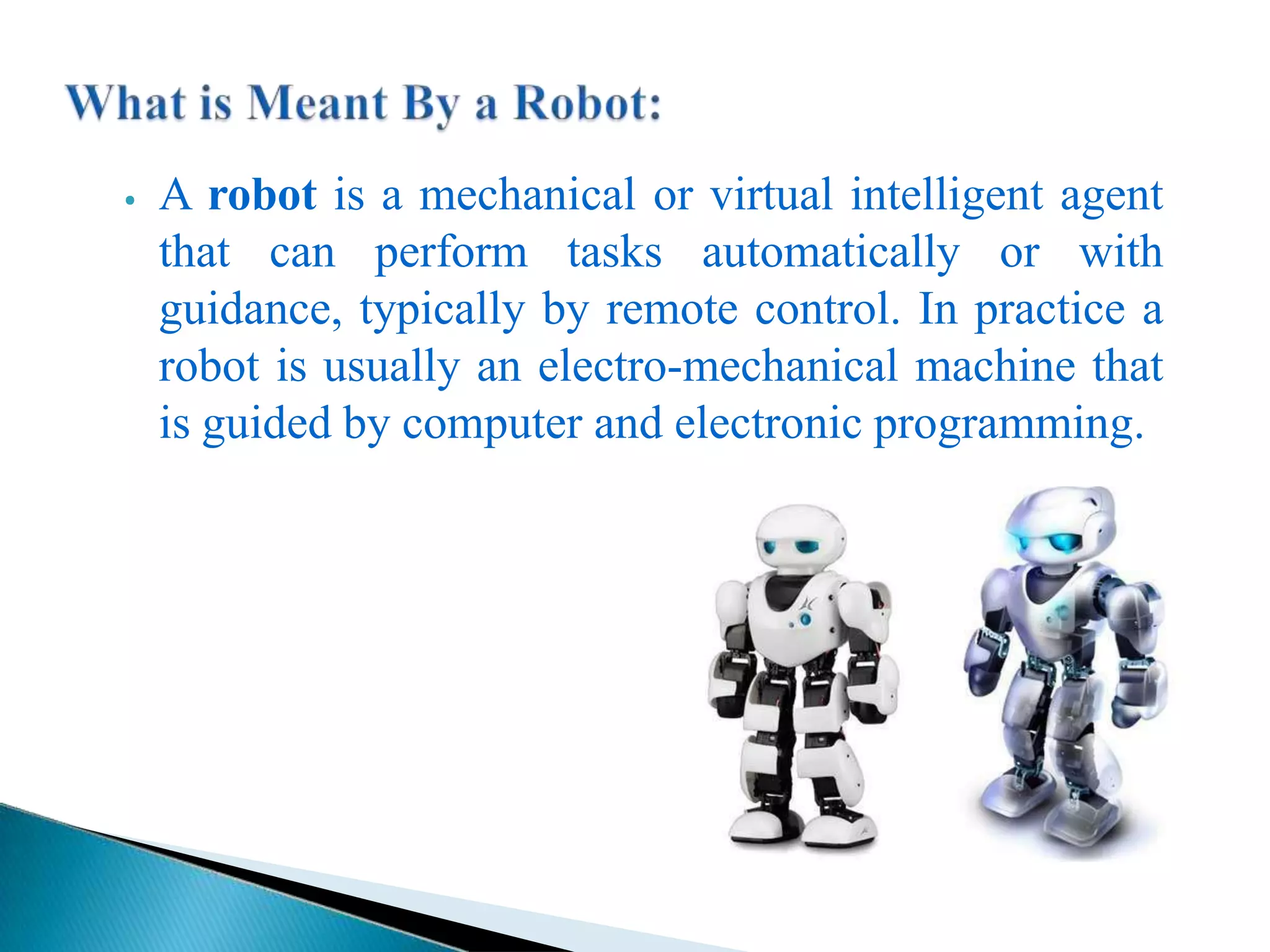 ⦁ A robot is a mechanical or virtual intelligent agent
that can perform tasks automatically or with
guidance, typically by remote control. In practice a
robot is usually an electro-mechanical machine that
is guided by computer and electronic programming.
 