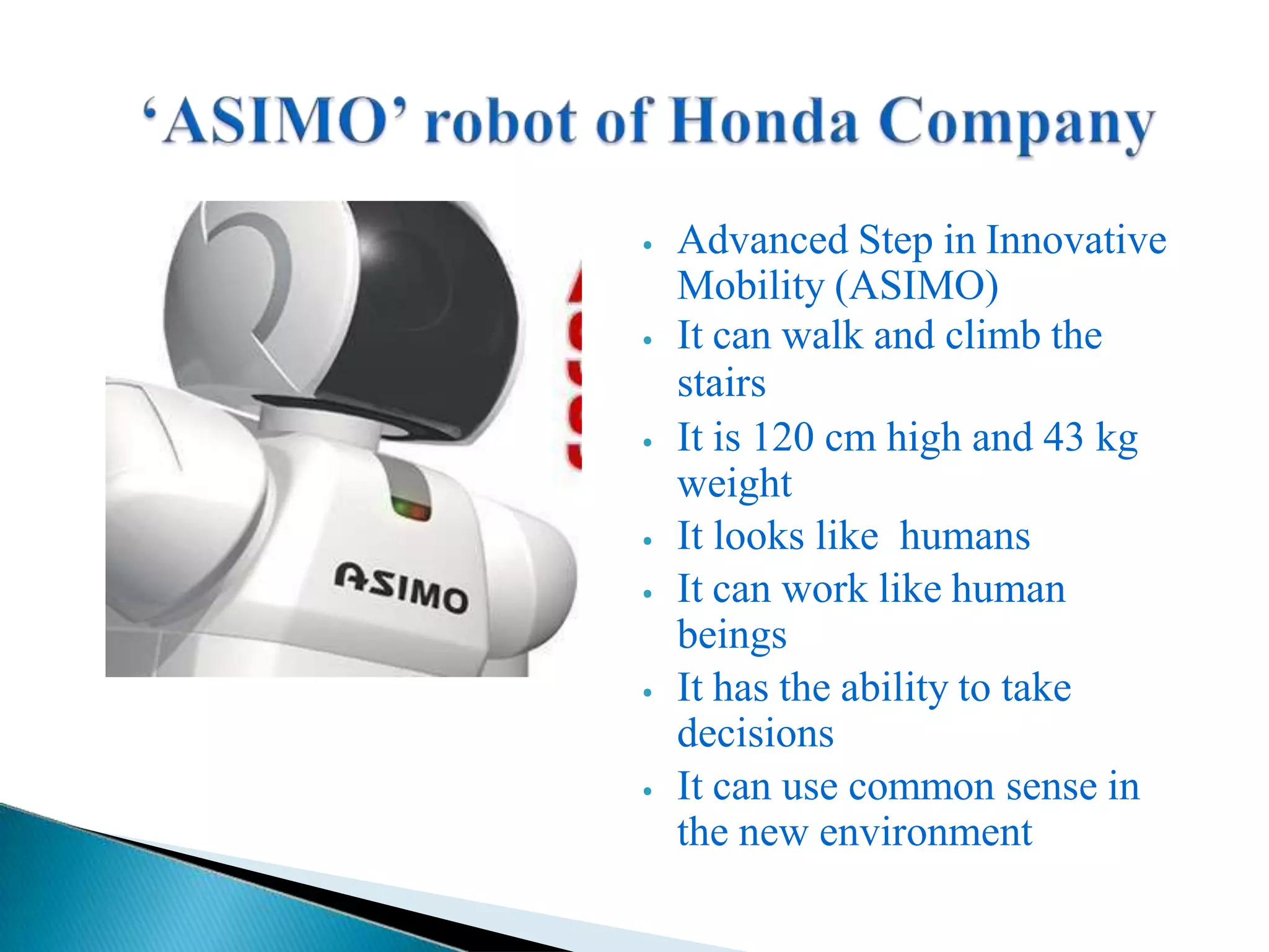 ⦁ Advanced Step in Innovative
Mobility (ASIMO)
⦁ It can walk and climb the
stairs
⦁ It is 120 cm high and 43 kg
weight
⦁ It looks like humans
⦁ It can work like human
beings
⦁ It has the ability to take
decisions
⦁ It can use common sense in
the new environment
 
