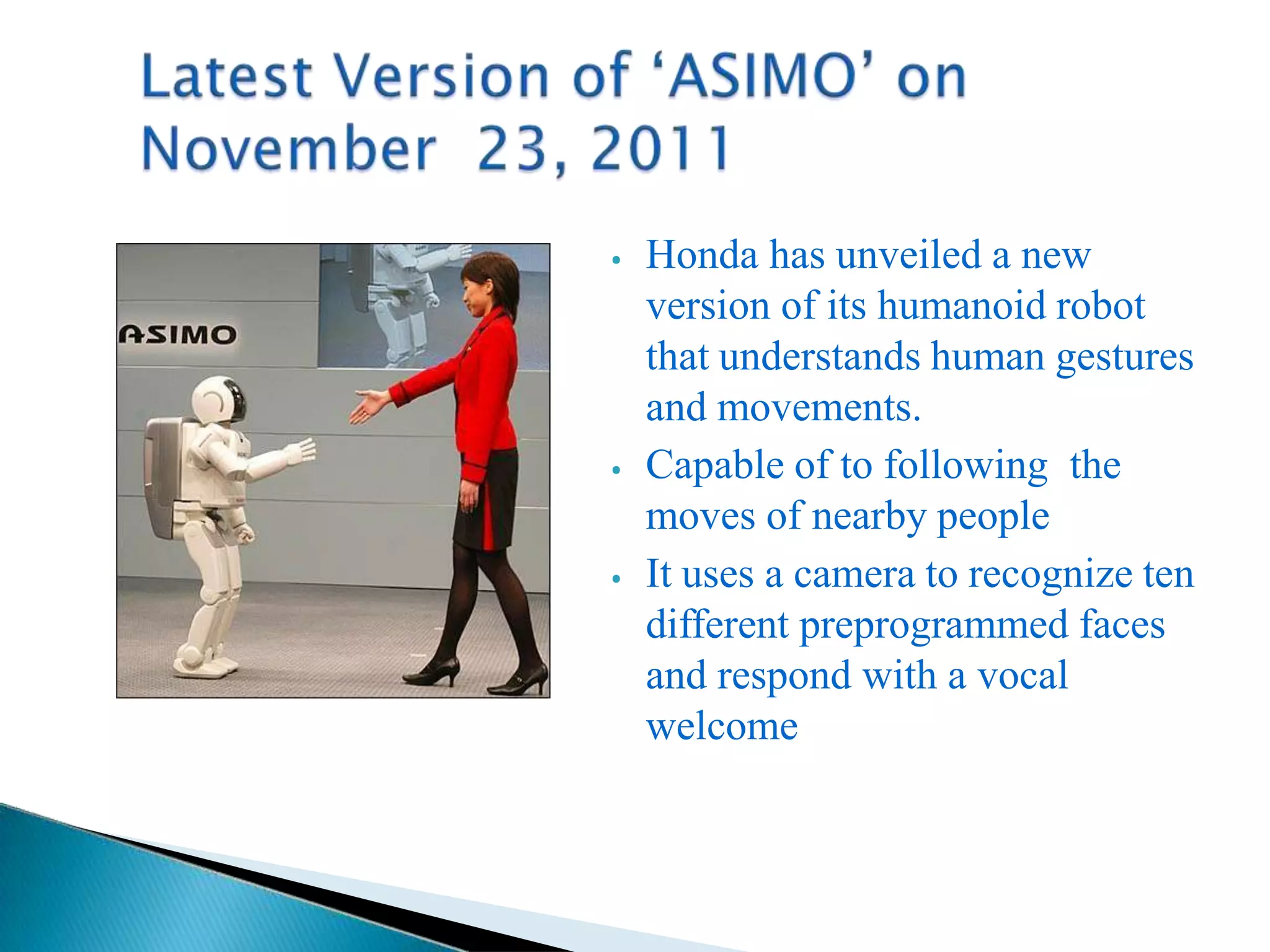 ⦁ Honda has unveiled a new
version of its humanoid robot
that understands human gestures
and movements.
⦁ Capable of to following the
moves of nearby people
⦁ It uses a camera to recognize ten
different preprogrammed faces
and respond with a vocal
welcome
 